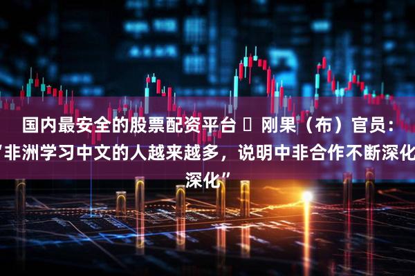 国内最安全的股票配资平台 ​刚果（布）官员：“非洲学习中文的人越来越多，说明中非合作不断深化”