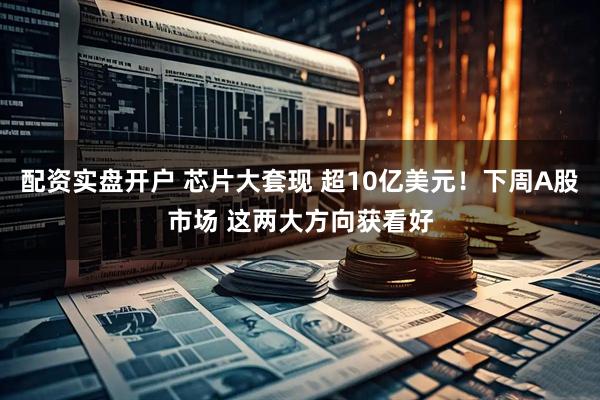 配资实盘开户 芯片大套现 超10亿美元！下周A股市场 这两大方向获看好