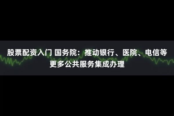 股票配资入门 国务院：推动银行、医院、电信等更多公共服务集成办理