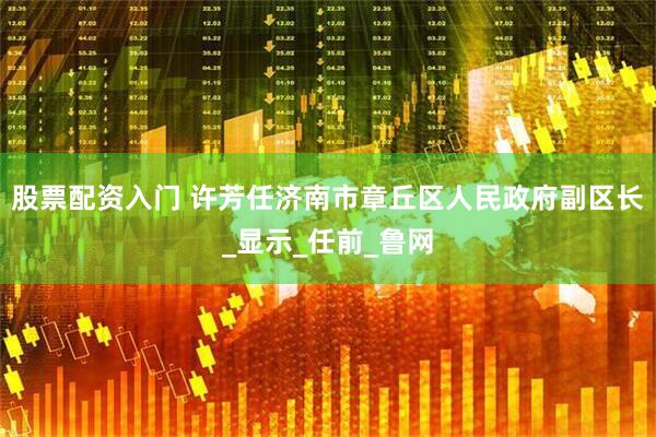 股票配资入门 许芳任济南市章丘区人民政府副区长_显示_任前_鲁网