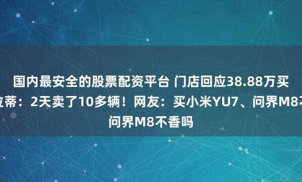 国内最安全的股票配资平台 门店回应38.88万买玛莎拉蒂：2天卖了10多辆！网友：买小米YU7、问界M8不香吗