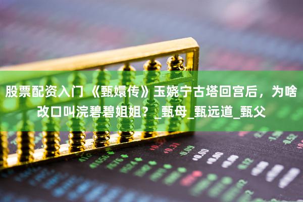 股票配资入门 《甄嬛传》玉娆宁古塔回宫后，为啥改口叫浣碧碧姐姐？_甄母_甄远道_甄父