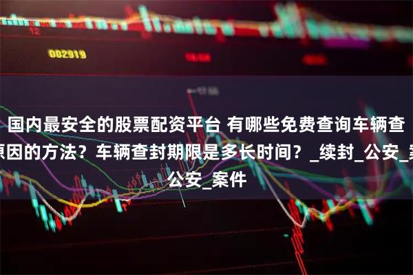 国内最安全的股票配资平台 有哪些免费查询车辆查封原因的方法？车辆查封期限是多长时间？_续封_公安_案件