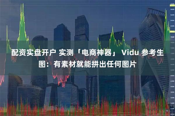 配资实盘开户 实测「电商神器」 Vidu 参考生图：有素材就能拼出任何图片