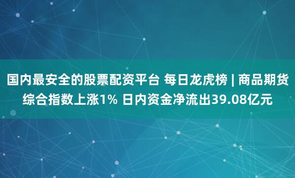 国内最安全的股票配资平台 每日龙虎榜 | 商品期货综合指数上涨1% 日内资金净流出39.08亿元