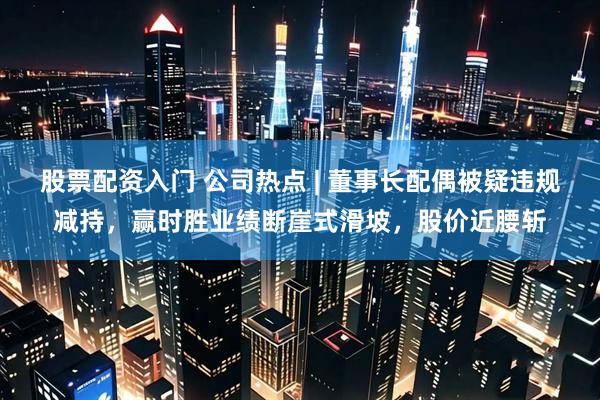 股票配资入门 公司热点 | 董事长配偶被疑违规减持，赢时胜业绩断崖式滑坡，股价近腰斩