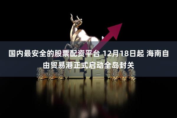 国内最安全的股票配资平台 12月18日起 海南自由贸易港正式启动全岛封关