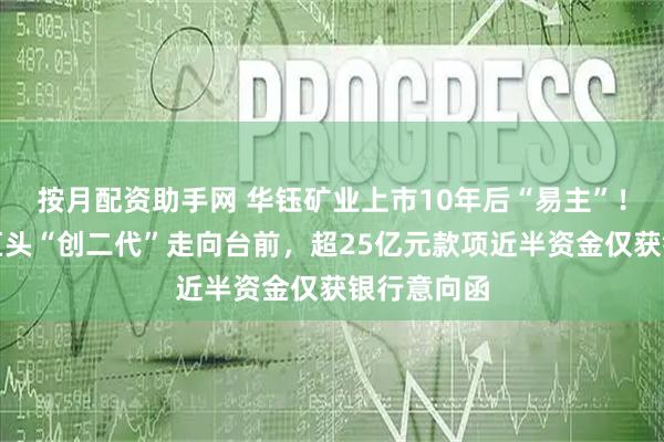 按月配资助手网 华钰矿业上市10年后“易主”！河南有色巨头“创二代”走向台前，超25亿元款项近半资金仅获银行意向函