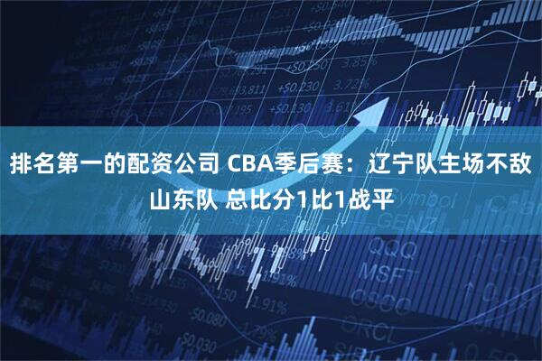 排名第一的配资公司 CBA季后赛：辽宁队主场不敌山东队 总比分1比1战平