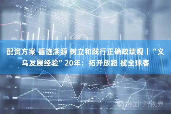 配资方案 循迹溯源 树立和践行正确政绩观丨“义乌发展经验”20年：拓开放路 揽全球客