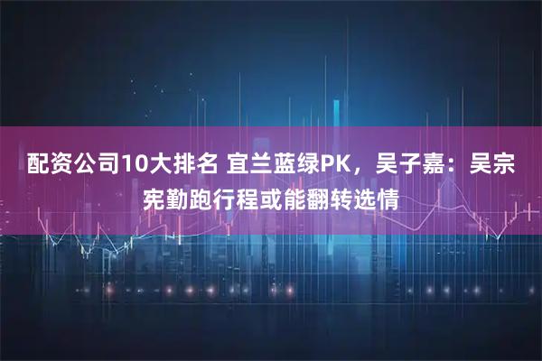 配资公司10大排名 宜兰蓝绿PK，吴子嘉：吴宗宪勤跑行程或能翻转选情
