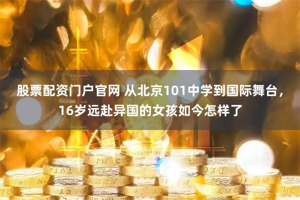 股票配资门户官网 从北京101中学到国际舞台，16岁远赴异国的女孩如今怎样了