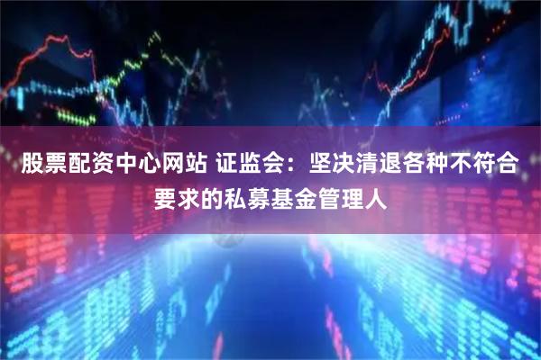股票配资中心网站 证监会：坚决清退各种不符合要求的私募基金管理人