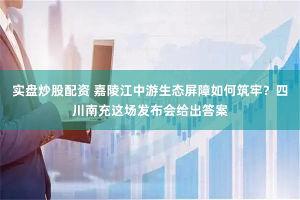 实盘炒股配资 嘉陵江中游生态屏障如何筑牢？四川南充这场发布会给出答案