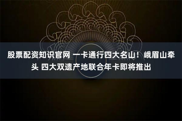 股票配资知识官网 一卡通行四大名山！峨眉山牵头 四大双遗产地联合年卡即将推出