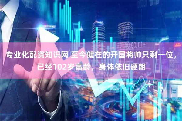 专业化配资知识网 至今健在的开国将帅只剩一位，已经102岁高龄，身体依旧硬朗