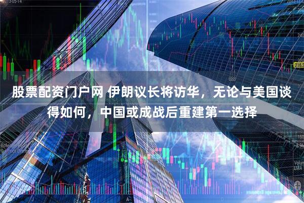 股票配资门户网 伊朗议长将访华，无论与美国谈得如何，中国或成战后重建第一选择