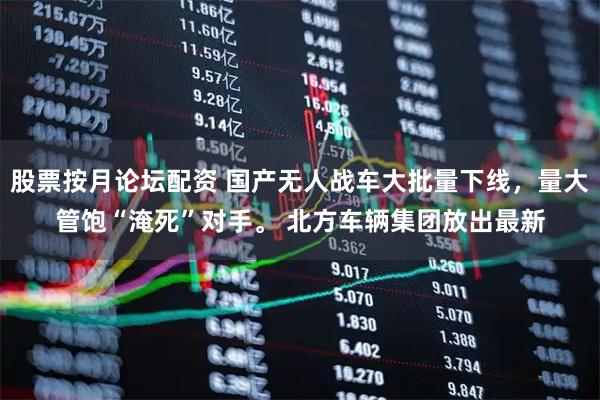 股票按月论坛配资 国产无人战车大批量下线，量大管饱“淹死”对手。 北方车辆集团放出最新